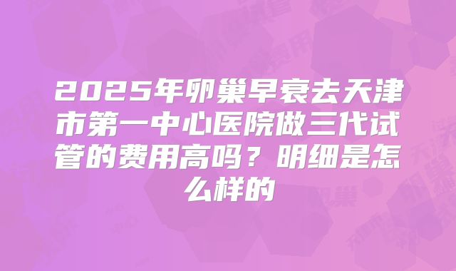 2025年卵巢早衰去天津市第一中心医院做三代试管的费用高吗？明细是怎么样的