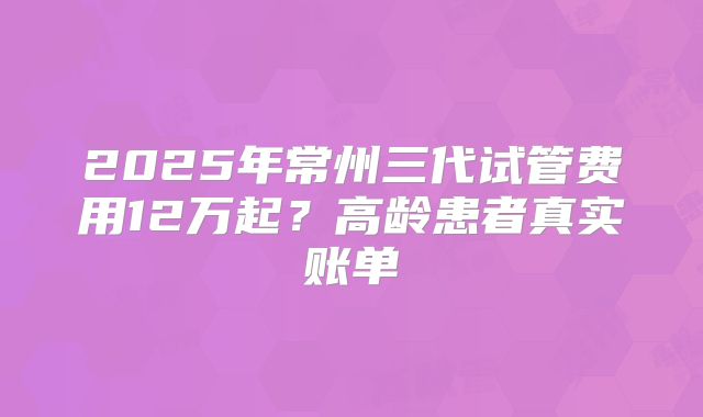 2025年常州三代试管费用12万起？高龄患者真实账单