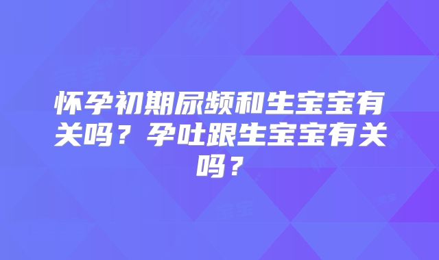 怀孕初期尿频和生宝宝有关吗?孕吐跟生宝宝有关吗?