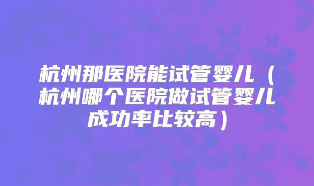 杭州那医院能试管婴儿（杭州哪个医院做试管婴儿成功率比较高）