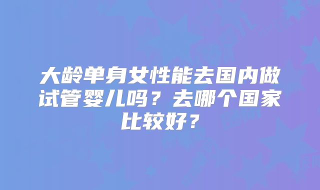 大龄单身女性能去国内做试管婴儿吗？去哪个国家比较好？