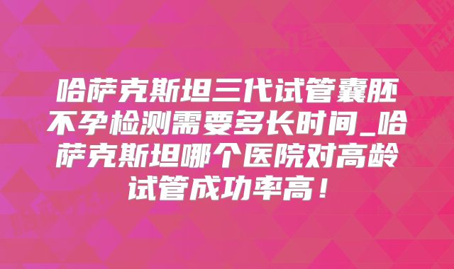 哈萨克斯坦三代试管囊胚不孕检测需要多长时间_哈萨克斯坦哪个医院对高龄试管成功率高！