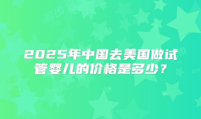 2025年中国去美国做试管婴儿的价格是多少？