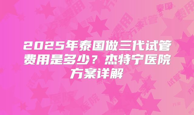 2025年泰国做三代试管费用是多少?杰特宁医院方案详解