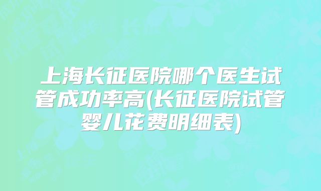 上海长征医院哪个医生试管成功率高(长征医院试管婴儿花费明细表)