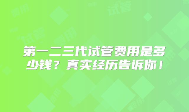 第一二三代试管费用是多少钱?真实经历告诉你!