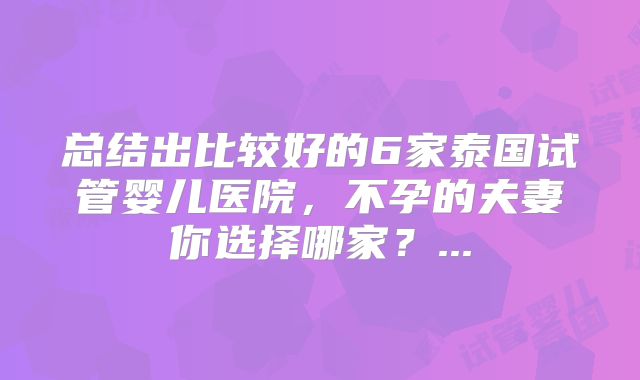 总结出比较好的6家泰国试管婴儿医院，不孕的夫妻你选择哪家？...