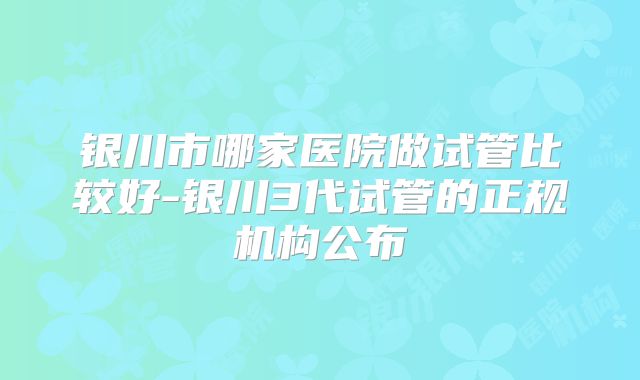 银川市哪家医院做试管比较好-银川3代试管的正规机构公布