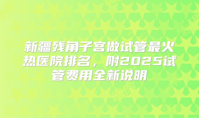 新疆残角子宫做试管最火热医院排名,附2025试管费用全新说明