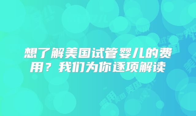 想了解美国试管婴儿的费用？我们为你逐项解读