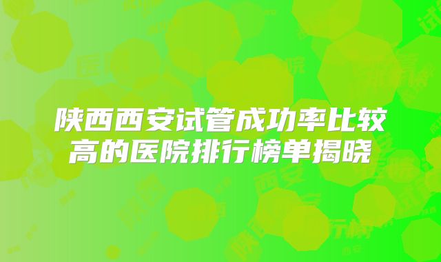 陕西西安试管成功率比较高的医院排行榜单揭晓