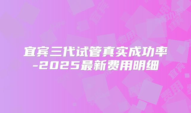 宜宾三代试管真实成功率-2025最新费用明细