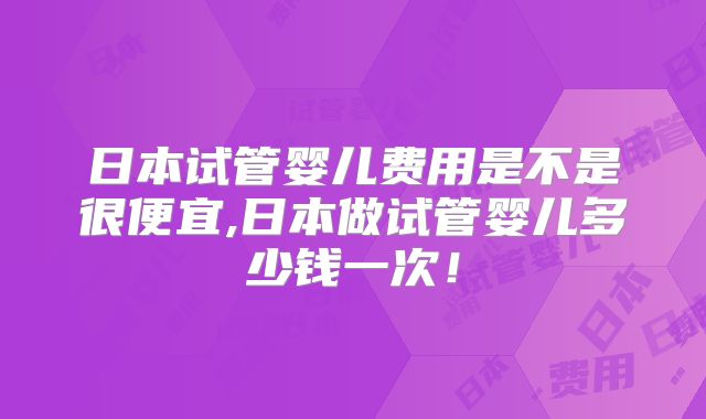 日本试管婴儿费用是不是很便宜,日本做试管婴儿多少钱一次！