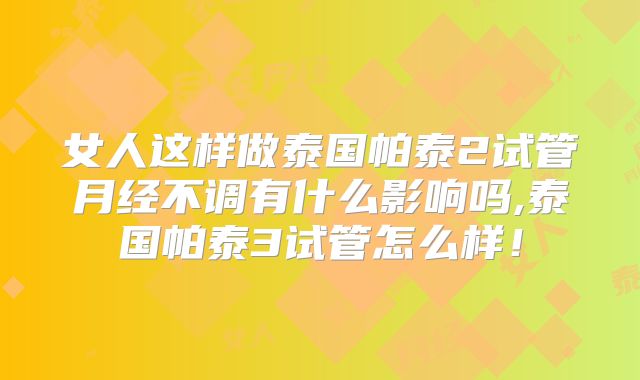 女人这样做泰国帕泰2试管月经不调有什么影响吗,泰国帕泰3试管怎么样！