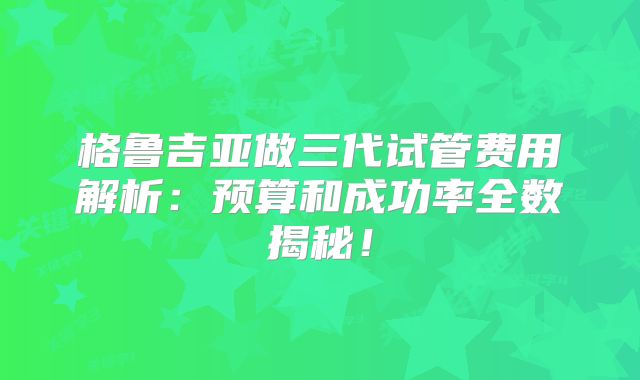 格鲁吉亚做三代试管费用解析：预算和成功率全数揭秘！