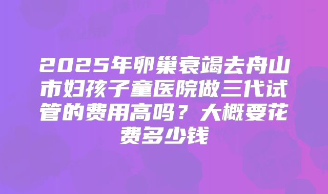2025年卵巢衰竭去舟山市妇孩子童医院做三代试管的费用高吗?大概要花费多少钱