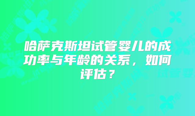 哈萨克斯坦试管婴儿的成功率与年龄的关系，如何评估？