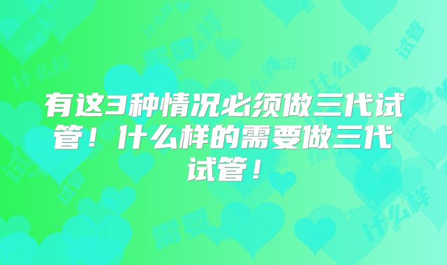 有这3种情况必须做三代试管！什么样的需要做三代试管！