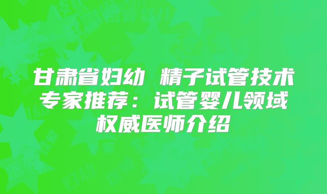 甘肃省妇幼 精子试管技术专家推荐：试管婴儿领域权威医师介绍