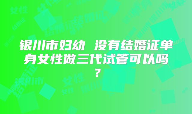 银川市妇幼 没有结婚证单身女性做三代试管可以吗？