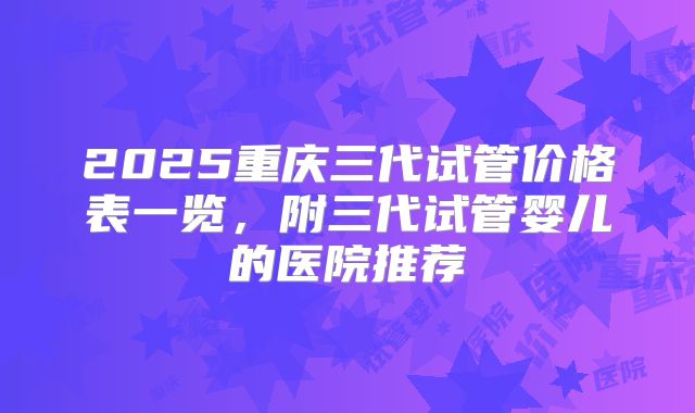 2025重庆三代试管价格表一览,附三代试管婴儿的医院推荐