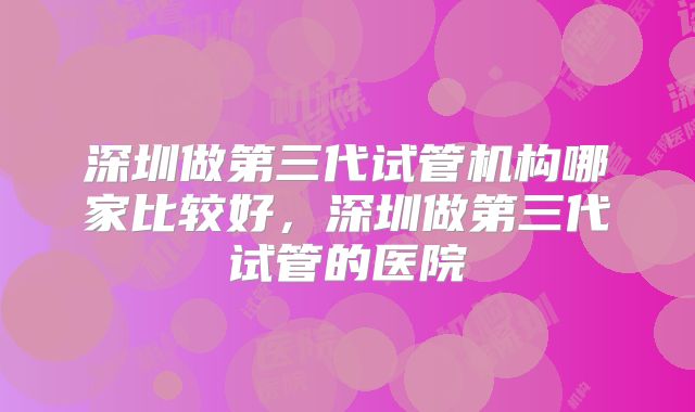 深圳做第三代试管机构哪家比较好，深圳做第三代试管的医院