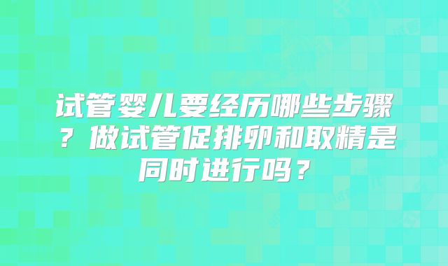 试管婴儿要经历哪些步骤？做试管促排卵和取精是同时进行吗？