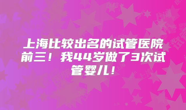 上海比较出名的试管医院前三!我44岁做了3次试管婴儿!