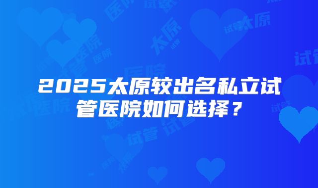 2025太原较出名私立试管医院如何选择？