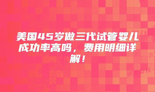 美国45岁做三代试管婴儿成功率高吗,费用明细详解!