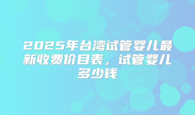 2025年台湾试管婴儿最新收费价目表，试管婴儿多少钱