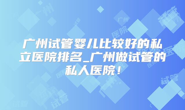 广州试管婴儿比较好的私立医院排名_广州做试管的私人医院!