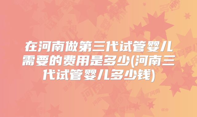 在河南做第三代试管婴儿需要的费用是多少(河南三代试管婴儿多少钱)