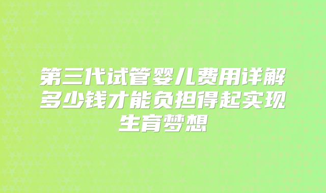 第三代试管婴儿费用详解多少钱才能负担得起实现生育梦想