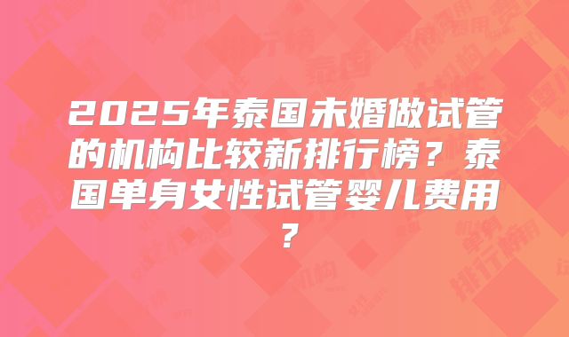 2025年泰国未婚做试管的机构比较新排行榜？泰国单身女性试管婴儿费用？