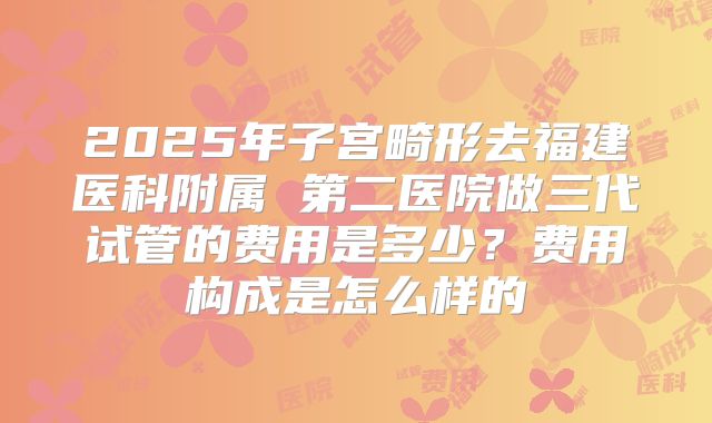 2025年子宫畸形去福建医科附属 第二医院做三代试管的费用是多少?费用构成是怎么样的