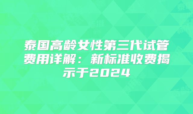 泰国高龄女性第三代试管费用详解:新标准收费揭示于2024