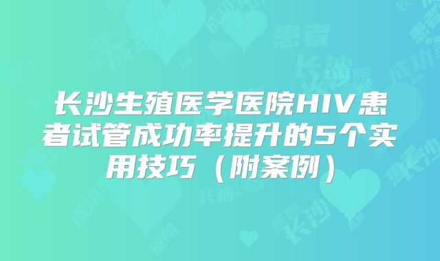 长沙生殖医学医院HIV患者试管成功率提升的5个实用技巧（附案例）