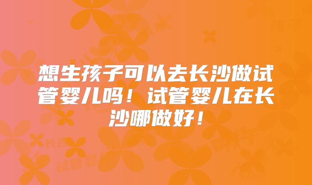 想生孩子可以去长沙做试管婴儿吗！试管婴儿在长沙哪做好！