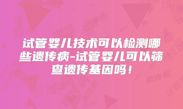 试管婴儿技术可以检测哪些遗传病-试管婴儿可以筛查遗传基因吗!