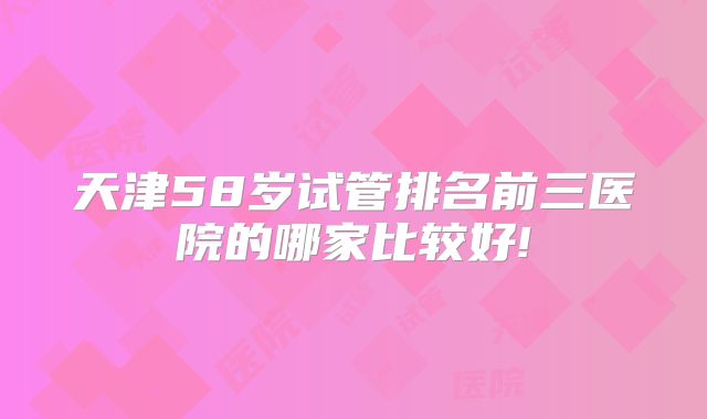 天津58岁试管排名前三医院的哪家比较好!
