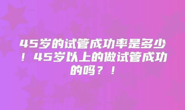 45岁的试管成功率是多少！45岁以上的做试管成功的吗？！