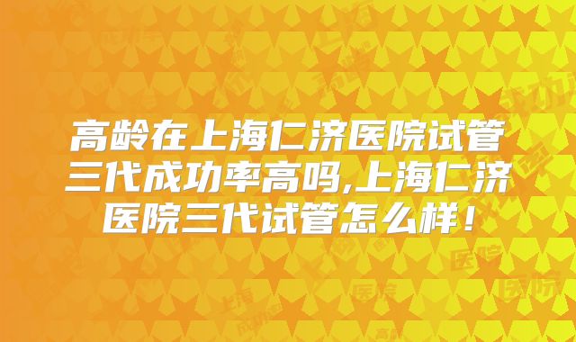 高龄在上海仁济医院试管三代成功率高吗,上海仁济医院三代试管怎么样！