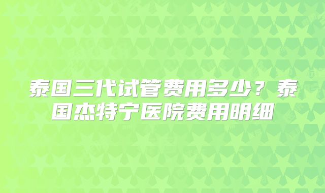 泰国三代试管费用多少？泰国杰特宁医院费用明细