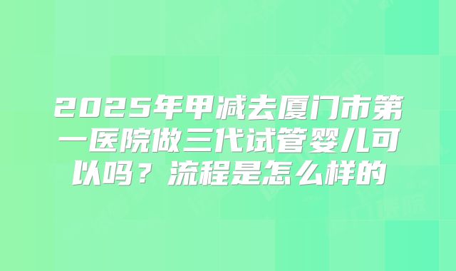 2025年甲减去厦门市第一医院做三代试管婴儿可以吗?流程是怎么样的