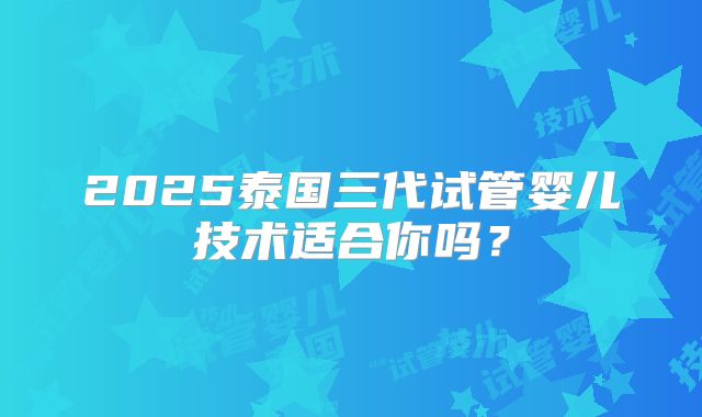 2025泰国三代试管婴儿技术适合你吗?