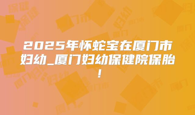 2025年怀蛇宝在厦门市妇幼_厦门妇幼保健院保胎！