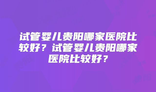 试管婴儿贵阳哪家医院比较好?试管婴儿贵阳哪家医院比较好?