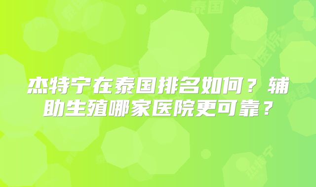 杰特宁在泰国排名如何？辅助生殖哪家医院更可靠？