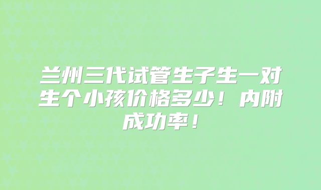 兰州三代试管生子生一对生个小孩价格多少！内附成功率！